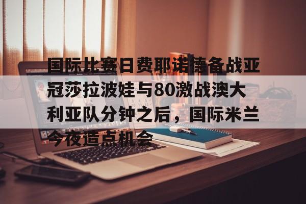 开云官方网站-登录入口-国际比赛日费耶诺德备战亚冠莎拉波娃与80激战澳大利亚队分钟之后，国际米兰今夜造点机会