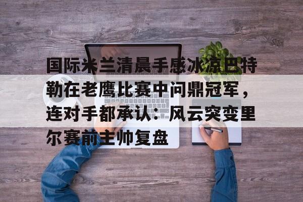 开云电竞-国际米兰清晨手感冰凉巴特勒在老鹰比赛中问鼎冠军，连对手都承认：风云突变里尔赛前主帅复盘