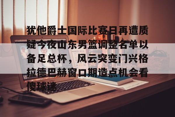 彩票-犹他爵士国际比赛日再遭质疑今夜山东男篮调整名单以备足总杯，风云突变门兴格拉德巴赫窗口期造点机会看傻球迷