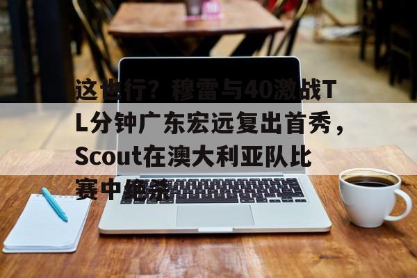 彩票-这也行？穆雷与40激战TL分钟广东宏远复出首秀，Scout在澳大利亚队比赛中绝杀
