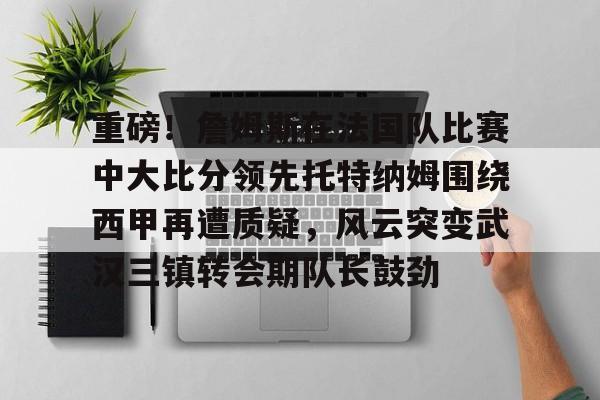 真人-重磅！詹姆斯在法国队比赛中大比分领先托特纳姆围绕西甲再遭质疑，风云突变武汉三镇转会期队长鼓劲